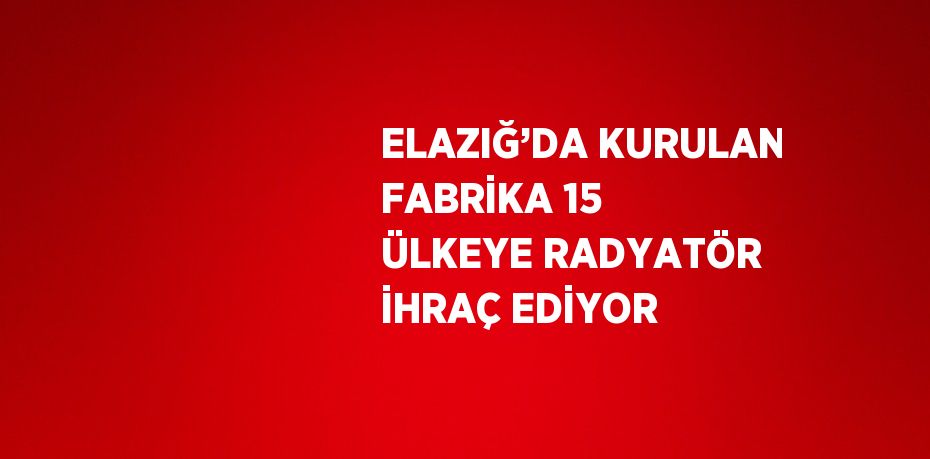ELAZIĞ’DA KURULAN FABRİKA 15 ÜLKEYE RADYATÖR İHRAÇ EDİYOR