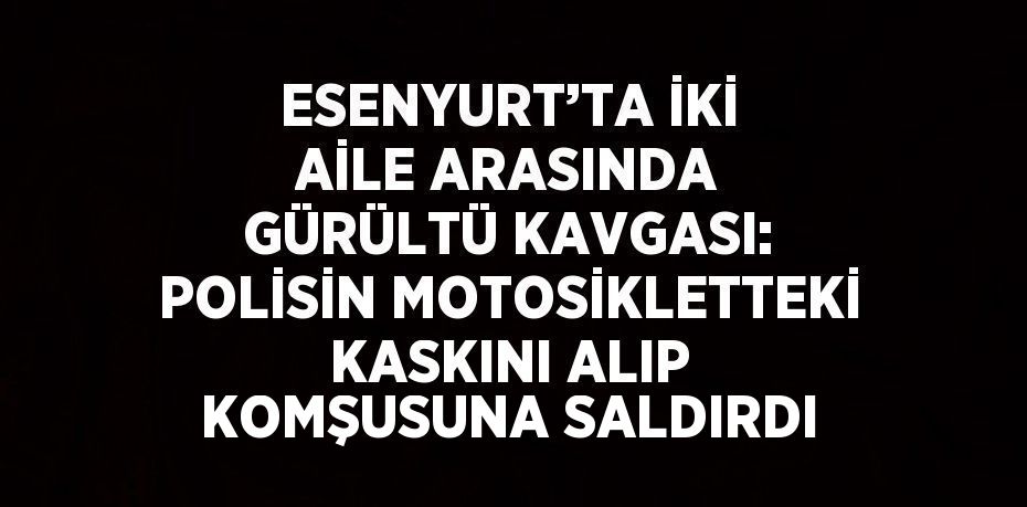 ESENYURT’TA İKİ AİLE ARASINDA GÜRÜLTÜ KAVGASI: POLİSİN MOTOSİKLETTEKİ KASKINI ALIP KOMŞUSUNA SALDIRDI