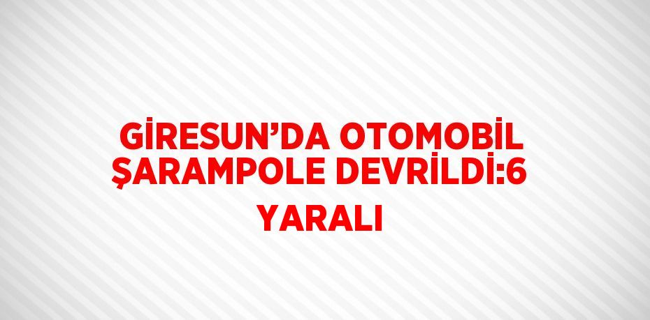 GİRESUN’DA OTOMOBİL ŞARAMPOLE DEVRİLDİ:6 YARALI