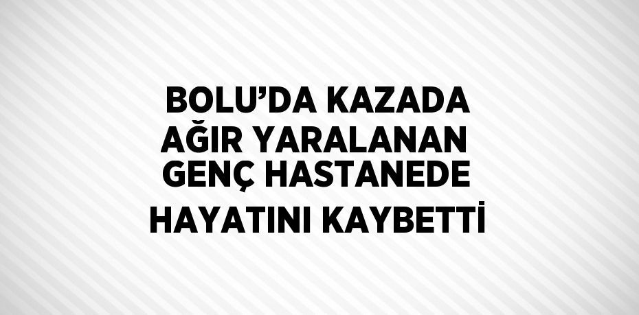 BOLU’DA KAZADA AĞIR YARALANAN GENÇ HASTANEDE HAYATINI KAYBETTİ
