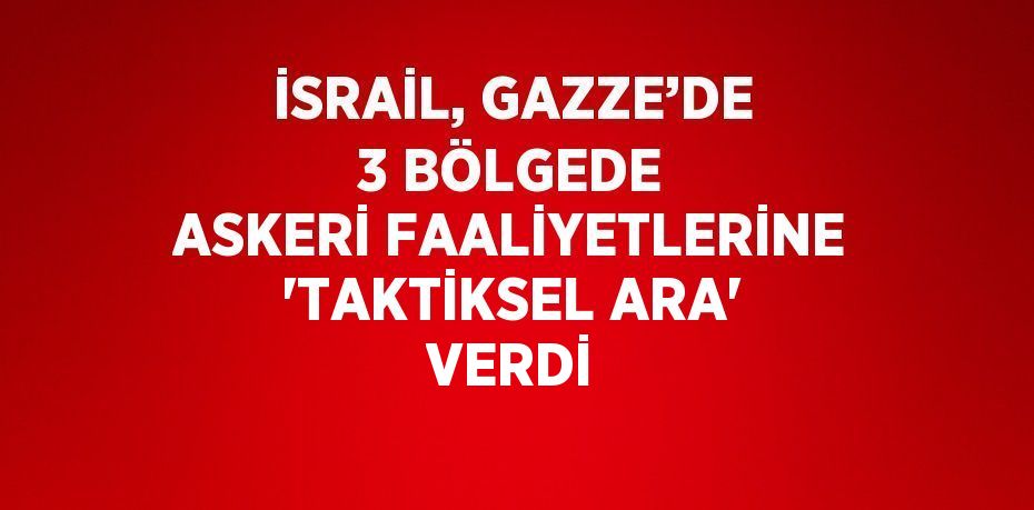İSRAİL, GAZZE’DE 3 BÖLGEDE ASKERİ FAALİYETLERİNE 'TAKTİKSEL ARA' VERDİ
