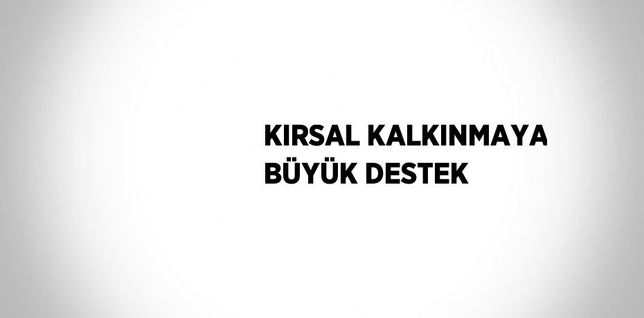 KIRSAL KALKINMAYA BÜYÜK DESTEK