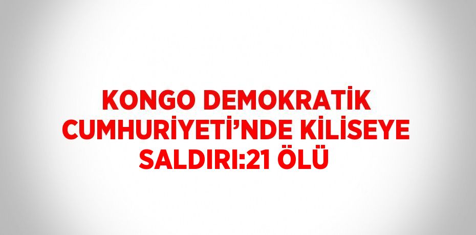KONGO DEMOKRATİK CUMHURİYETİ’NDE KİLİSEYE SALDIRI:21 ÖLÜ