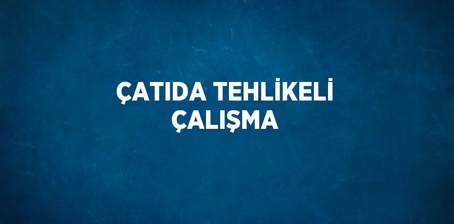 ÇATIDA TEHLİKELİ ÇALIŞMA