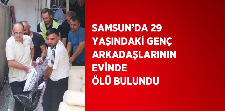 SAMSUN’DA 29 YAŞINDAKİ GENÇ ARKADAŞLARININ EVİNDE ÖLÜ BULUNDU