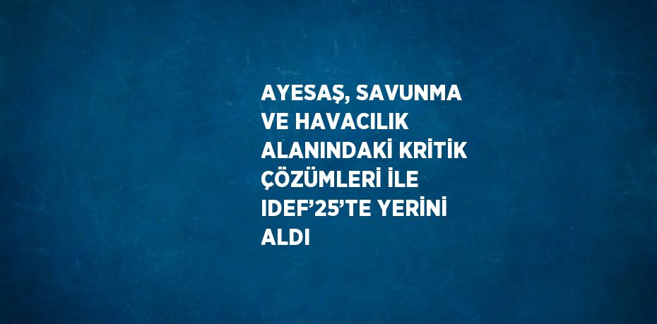 AYESAŞ, SAVUNMA VE HAVACILIK ALANINDAKİ KRİTİK ÇÖZÜMLERİ İLE IDEF’25’TE YERİNİ ALDI