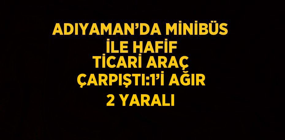 ADIYAMAN’DA MİNİBÜS İLE HAFİF TİCARİ ARAÇ ÇARPIŞTI:1’İ AĞIR 2 YARALI