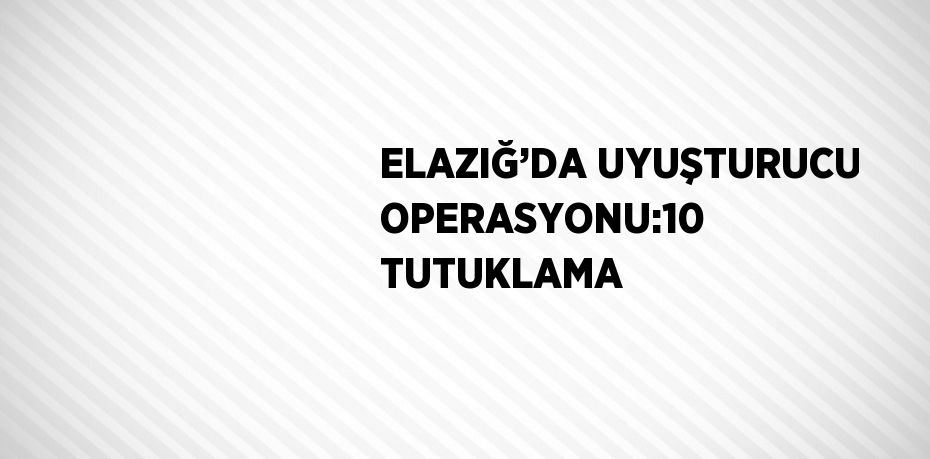 ELAZIĞ’DA UYUŞTURUCU OPERASYONU:10 TUTUKLAMA