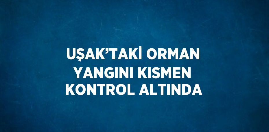 UŞAK’TAKİ ORMAN YANGINI KISMEN KONTROL ALTINDA