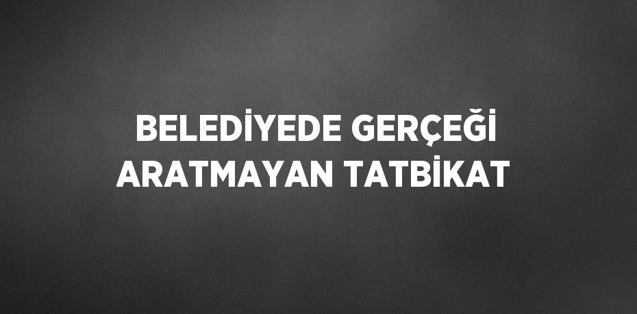 BELEDİYEDE GERÇEĞİ ARATMAYAN TATBİKAT