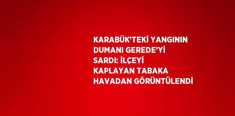 KARABÜK’TEKİ YANGININ DUMANI GEREDE’Yİ SARDI: İLÇEYİ KAPLAYAN TABAKA HAVADAN GÖRÜNTÜLENDİ