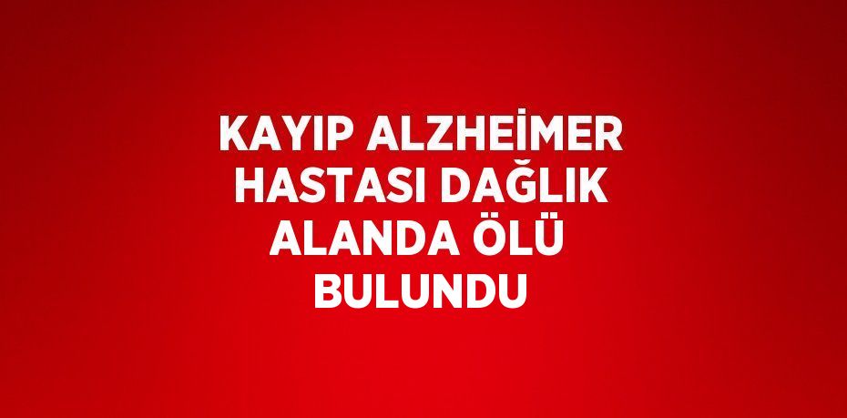 KAYIP ALZHEİMER HASTASI DAĞLIK ALANDA ÖLÜ BULUNDU
