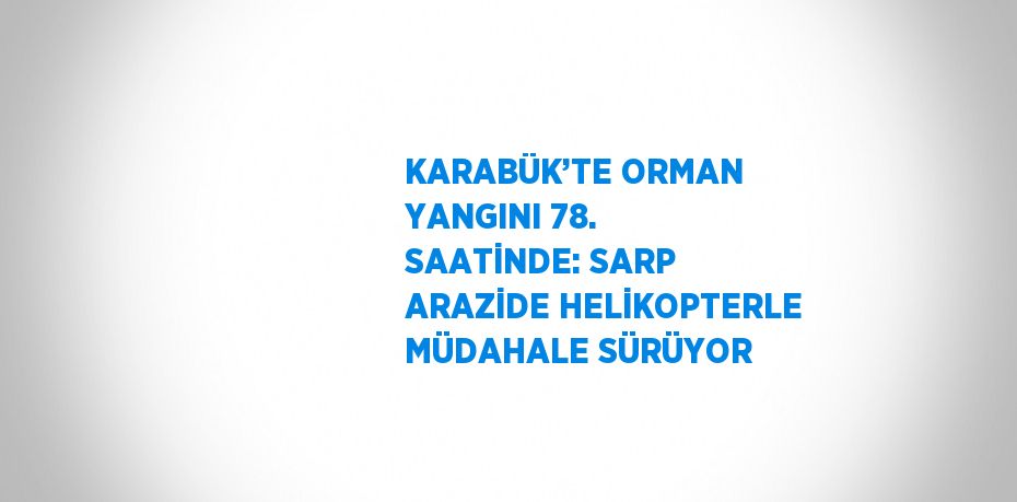 KARABÜK’TE ORMAN YANGINI 78. SAATİNDE: SARP ARAZİDE HELİKOPTERLE MÜDAHALE SÜRÜYOR