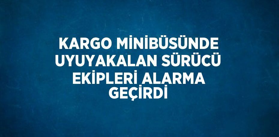 KARGO MİNİBÜSÜNDE UYUYAKALAN SÜRÜCÜ EKİPLERİ ALARMA GEÇİRDİ