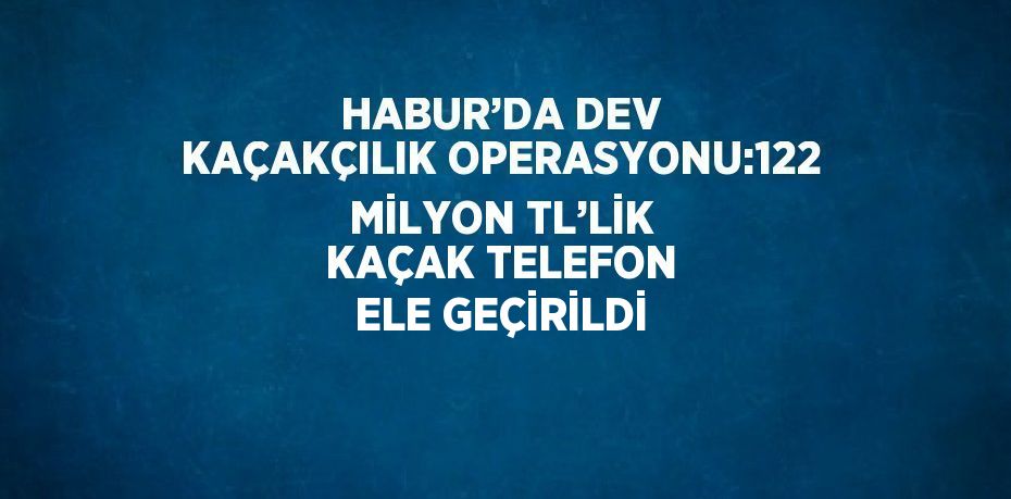 HABUR’DA DEV KAÇAKÇILIK OPERASYONU:122 MİLYON TL’LİK KAÇAK TELEFON ELE GEÇİRİLDİ