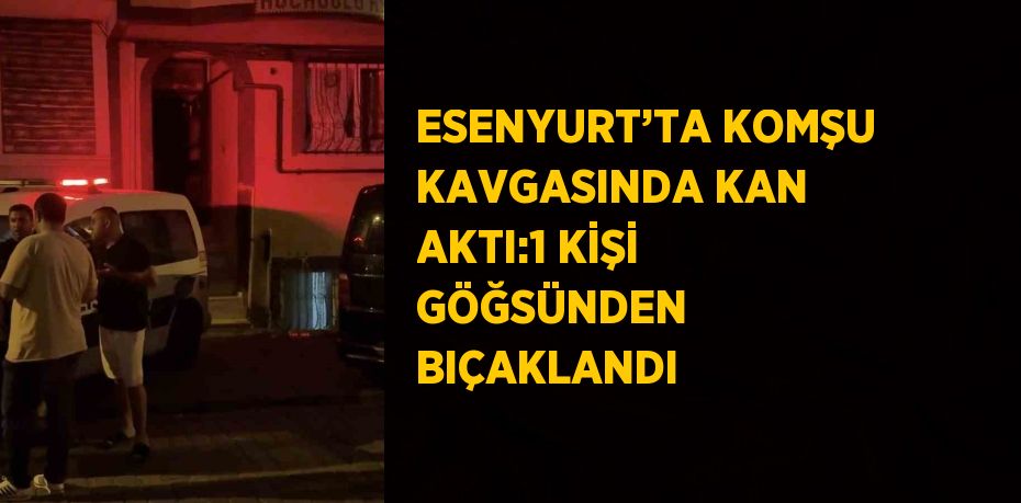 ESENYURT’TA KOMŞU KAVGASINDA KAN AKTI:1 KİŞİ GÖĞSÜNDEN BIÇAKLANDI