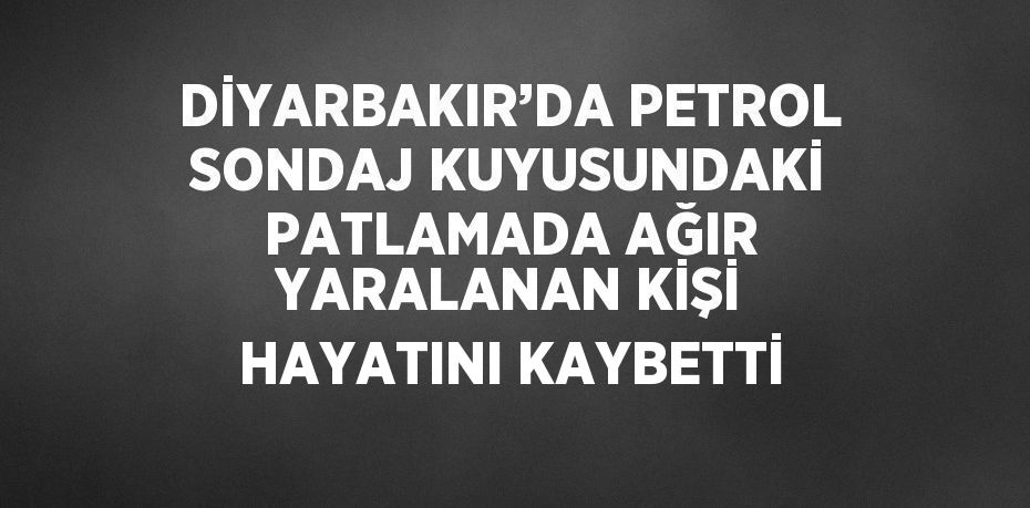 DİYARBAKIR’DA PETROL SONDAJ KUYUSUNDAKİ PATLAMADA AĞIR YARALANAN KİŞİ HAYATINI KAYBETTİ