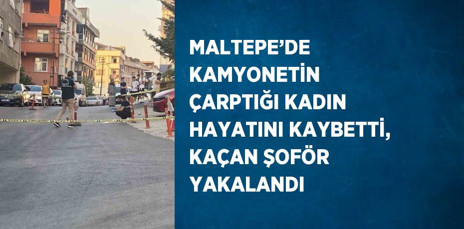 MALTEPE’DE KAMYONETİN ÇARPTIĞI KADIN HAYATINI KAYBETTİ, KAÇAN ŞOFÖR YAKALANDI