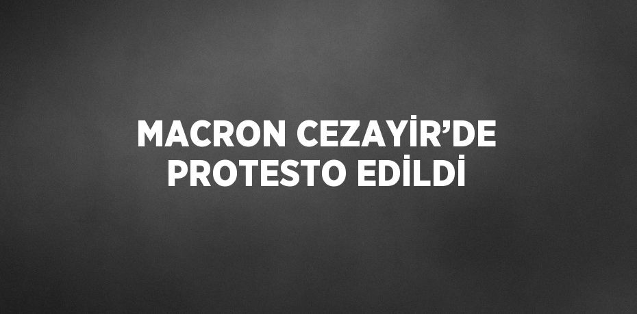 MACRON CEZAYİR’DE PROTESTO EDİLDİ