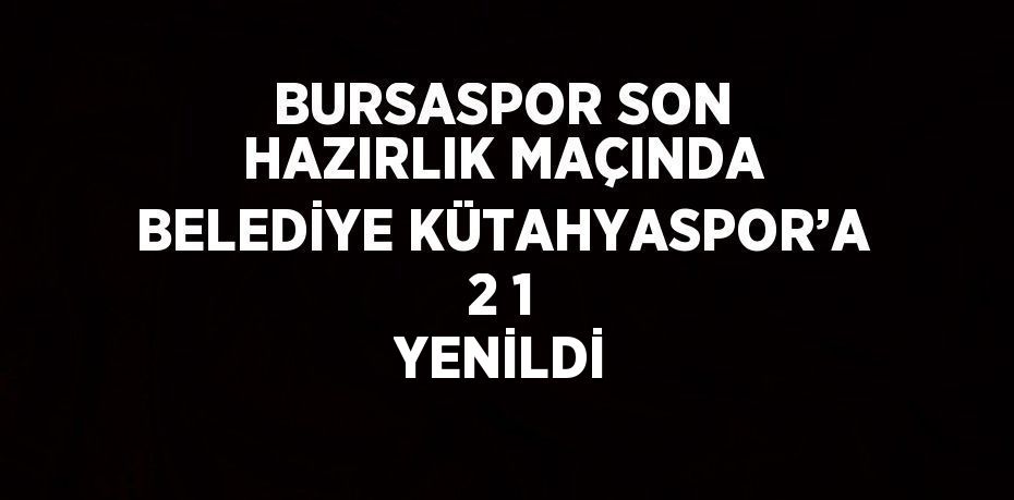 BURSASPOR SON HAZIRLIK MAÇINDA BELEDİYE KÜTAHYASPOR’A 2 1 YENİLDİ