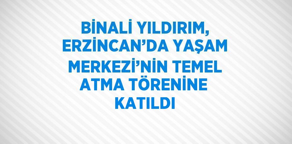 BİNALİ YILDIRIM, ERZİNCAN’DA YAŞAM MERKEZİ’NİN TEMEL ATMA TÖRENİNE KATILDI