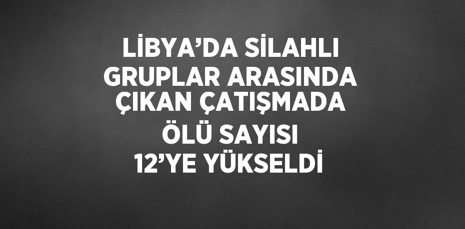 LİBYA’DA SİLAHLI GRUPLAR ARASINDA ÇIKAN ÇATIŞMADA ÖLÜ SAYISI 12’YE YÜKSELDİ