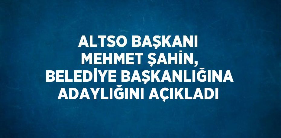 ALTSO BAŞKANI MEHMET ŞAHİN, BELEDİYE BAŞKANLIĞINA ADAYLIĞINI AÇIKLADI