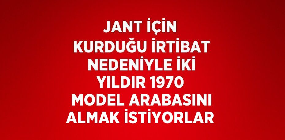 JANT İÇİN KURDUĞU İRTİBAT NEDENİYLE İKİ YILDIR 1970 MODEL ARABASINI ALMAK İSTİYORLAR