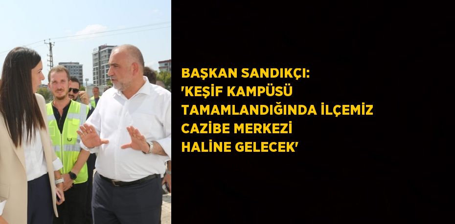 BAŞKAN SANDIKÇI: 'KEŞİF KAMPÜSÜ TAMAMLANDIĞINDA İLÇEMİZ CAZİBE MERKEZİ HALİNE GELECEK'