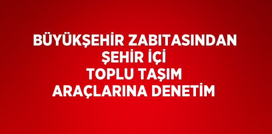 BÜYÜKŞEHİR ZABITASINDAN ŞEHİR İÇİ TOPLU TAŞIM ARAÇLARINA DENETİM