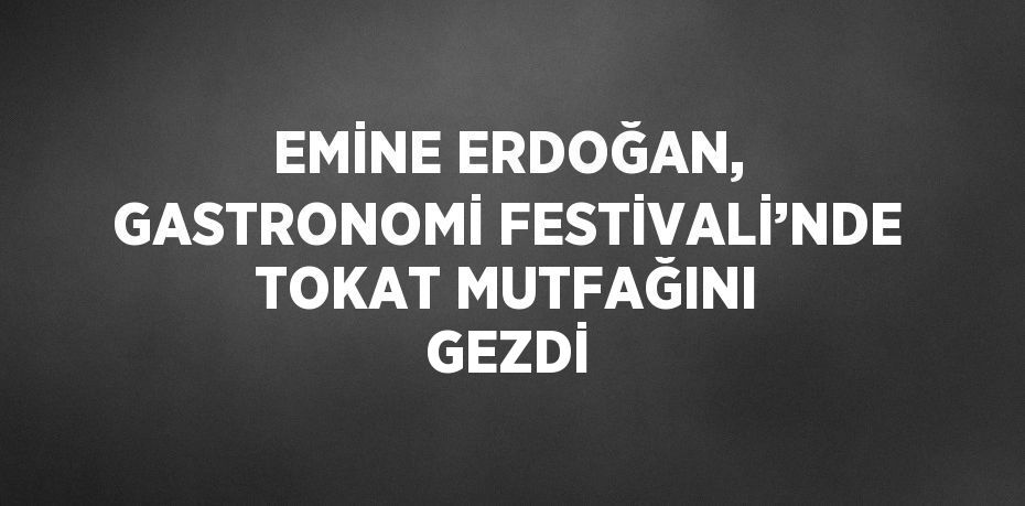 EMİNE ERDOĞAN, GASTRONOMİ FESTİVALİ’NDE TOKAT MUTFAĞINI GEZDİ