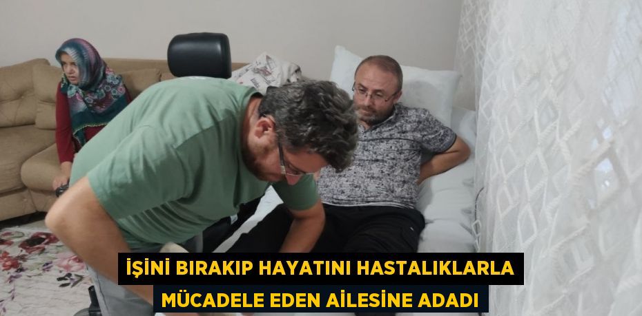 İŞİNİ BIRAKIP HAYATINI HASTALIKLARLA MÜCADELE EDEN AİLESİNE ADADI