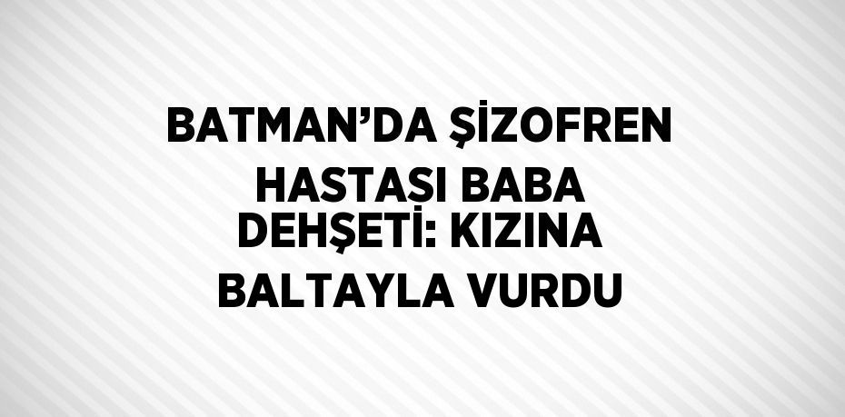 BATMAN’DA ŞİZOFREN HASTASI BABA DEHŞETİ: KIZINA BALTAYLA VURDU