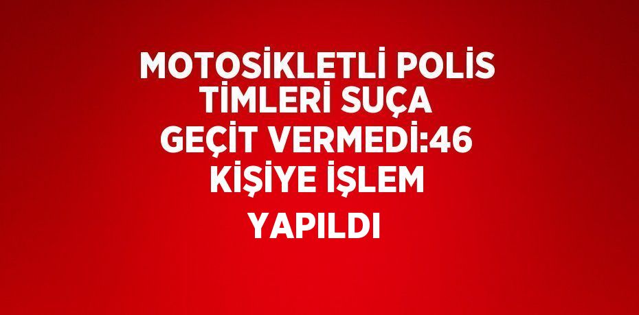 MOTOSİKLETLİ POLİS TİMLERİ SUÇA GEÇİT VERMEDİ:46 KİŞİYE İŞLEM YAPILDI