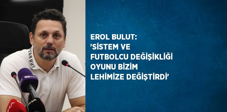 EROL BULUT: 'SİSTEM VE FUTBOLCU DEĞİŞİKLİĞİ OYUNU BİZİM LEHİMİZE DEĞİŞTİRDİ'