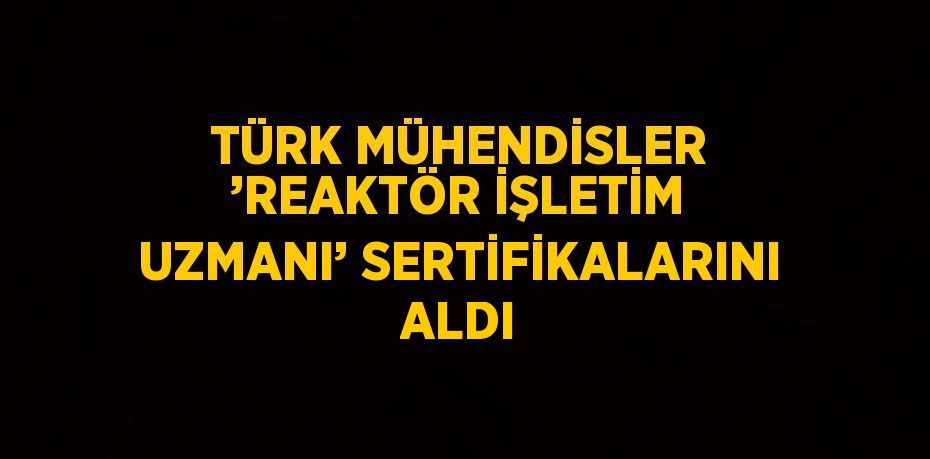 TÜRK MÜHENDİSLER ’REAKTÖR İŞLETİM UZMANI’ SERTİFİKALARINI ALDI