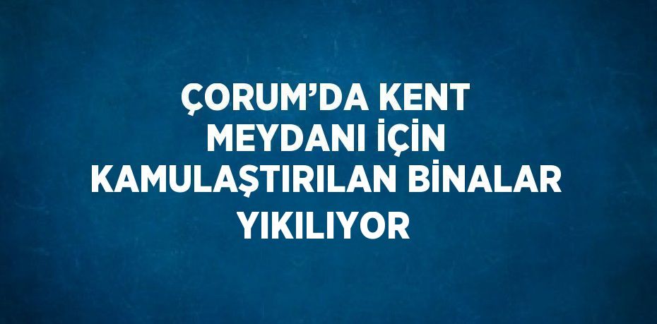 ÇORUM’DA KENT MEYDANI İÇİN KAMULAŞTIRILAN BİNALAR YIKILIYOR