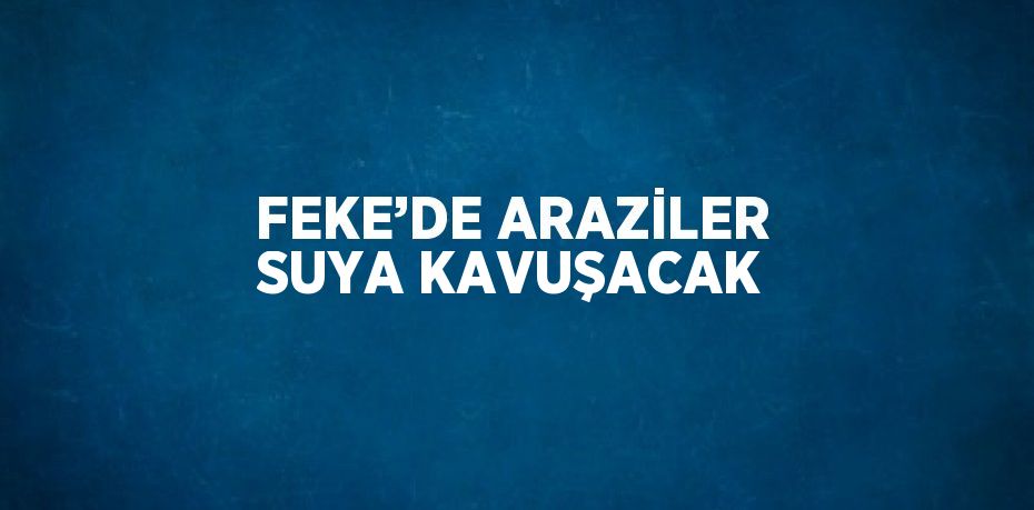 FEKE’DE ARAZİLER SUYA KAVUŞACAK