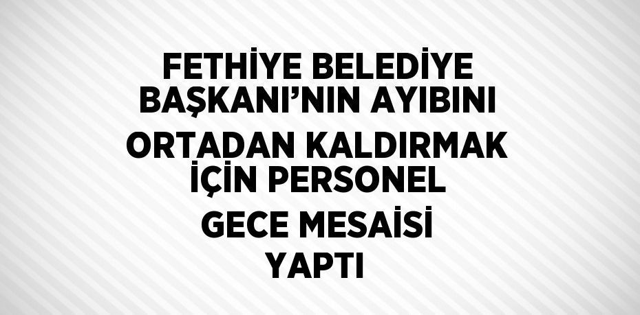 FETHİYE BELEDİYE BAŞKANI’NIN AYIBINI ORTADAN KALDIRMAK İÇİN PERSONEL GECE MESAİSİ YAPTI