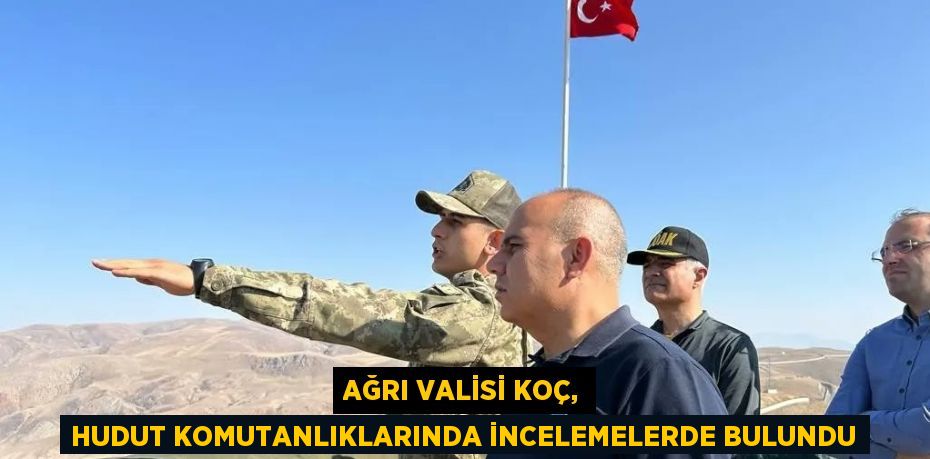 AĞRI VALİSİ KOÇ, HUDUT KOMUTANLIKLARINDA İNCELEMELERDE BULUNDU