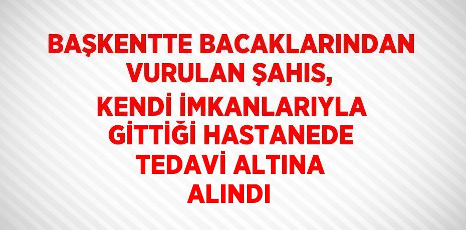 BAŞKENTTE BACAKLARINDAN VURULAN ŞAHIS, KENDİ İMKANLARIYLA GİTTİĞİ HASTANEDE TEDAVİ ALTINA ALINDI