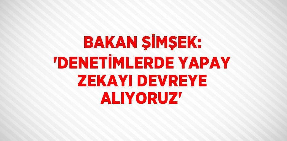 BAKAN ŞİMŞEK: 'DENETİMLERDE YAPAY ZEKAYI DEVREYE ALIYORUZ'