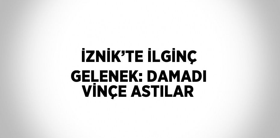 İZNİK’TE İLGİNÇ GELENEK: DAMADI VİNÇE ASTILAR