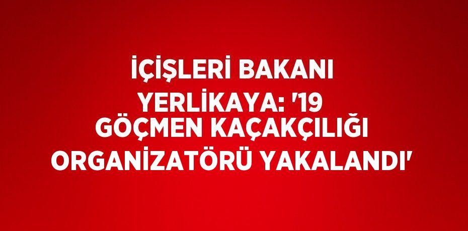 İÇİŞLERİ BAKANI YERLİKAYA: '19 GÖÇMEN KAÇAKÇILIĞI ORGANİZATÖRÜ YAKALANDI'