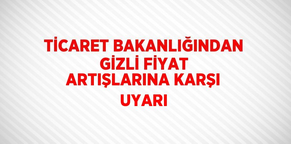 TİCARET BAKANLIĞINDAN GİZLİ FİYAT ARTIŞLARINA KARŞI UYARI