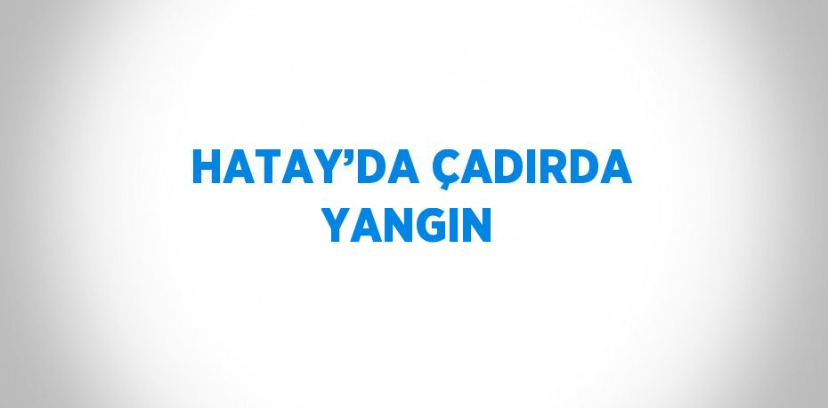 HATAY’DA ÇADIRDA YANGIN