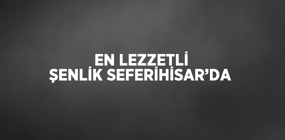 EN LEZZETLİ ŞENLİK SEFERİHİSAR’DA