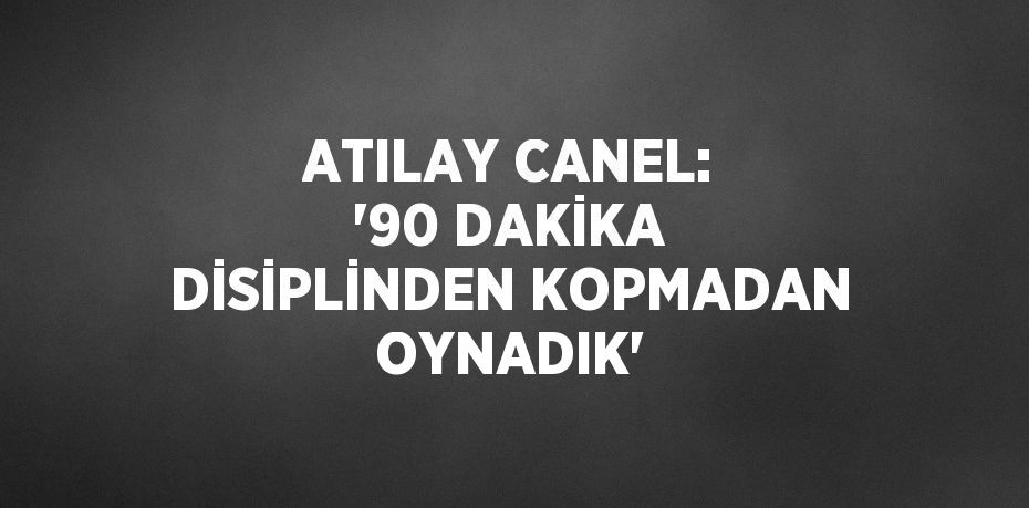 ATILAY CANEL: '90 DAKİKA DİSİPLİNDEN KOPMADAN OYNADIK'