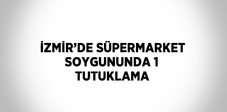 İZMİR’DE SÜPERMARKET SOYGUNUNDA 1 TUTUKLAMA