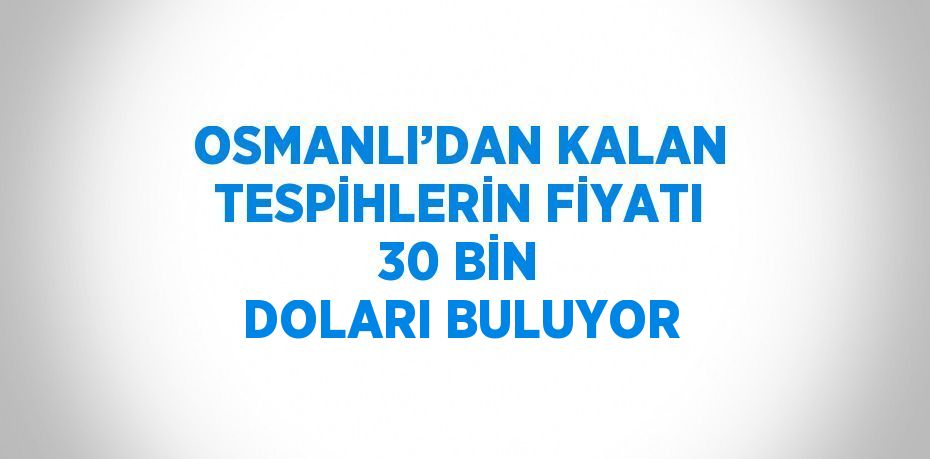 OSMANLI’DAN KALAN TESPİHLERİN FİYATI 30 BİN DOLARI BULUYOR